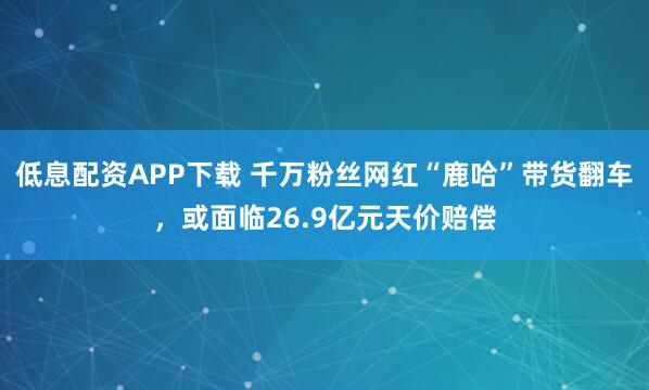 低息配资APP下载 千万粉丝网红“鹿哈”带货翻车，或面临26.9亿元天价赔偿