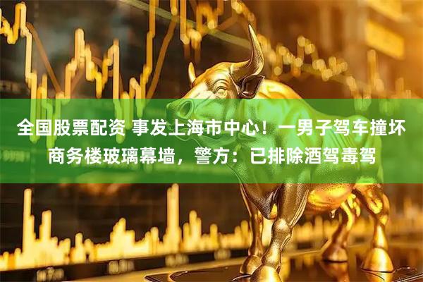 全国股票配资 事发上海市中心！一男子驾车撞坏商务楼玻璃幕墙，警方：已排除酒驾毒驾