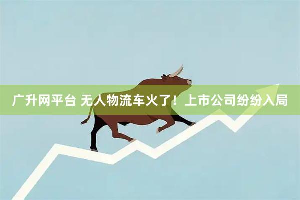 广升网平台 无人物流车火了！上市公司纷纷入局