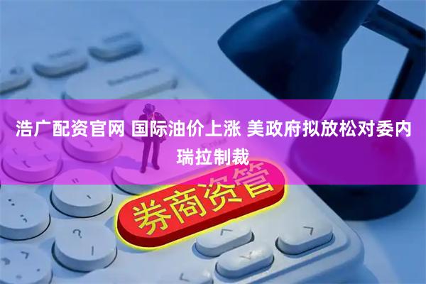 浩广配资官网 国际油价上涨 美政府拟放松对委内瑞拉制裁