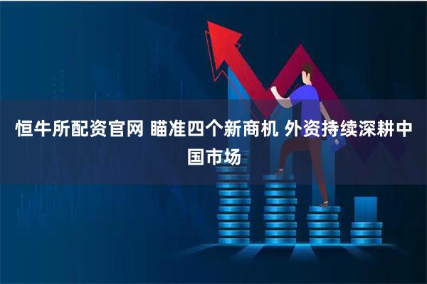 恒牛所配资官网 瞄准四个新商机 外资持续深耕中国市场