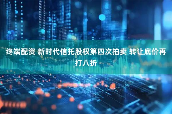 终端配资 新时代信托股权第四次拍卖 转让底价再打八折