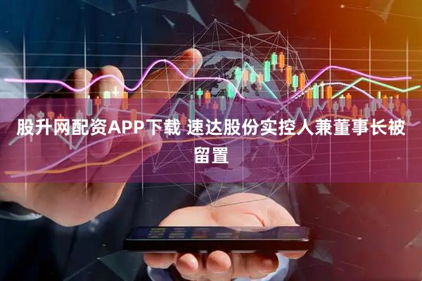 股升网配资APP下载 速达股份实控人兼董事长被留置