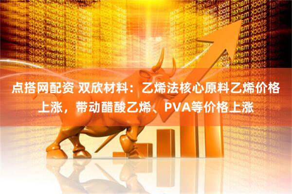 点搭网配资 双欣材料：乙烯法核心原料乙烯价格上涨，带动醋酸乙烯、PVA等价格上涨