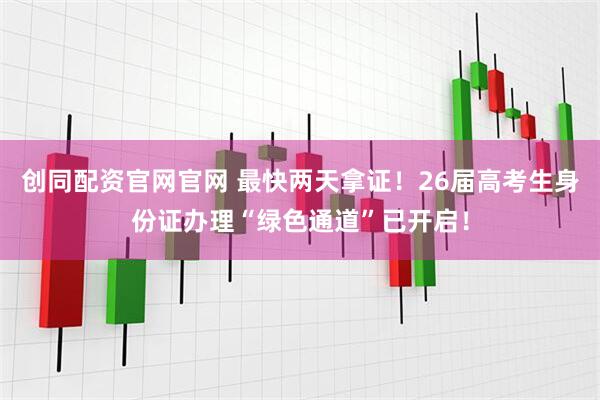 创同配资官网官网 最快两天拿证！26届高考生身份证办理“绿色通道”已开启！