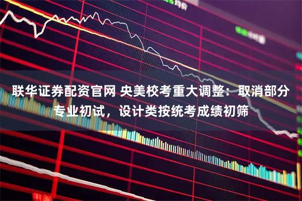 联华证券配资官网 央美校考重大调整：取消部分专业初试，设计类按统考成绩初筛