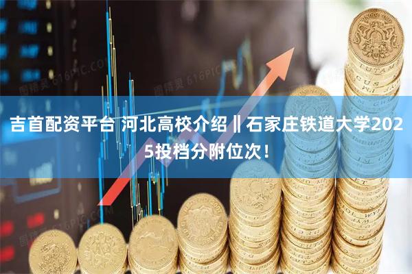 吉首配资平台 河北高校介绍‖石家庄铁道大学2025投档分附位次！