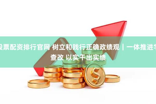 股票配资排行官网 树立和践行正确政绩观｜一体推进学查改 以实干出实绩