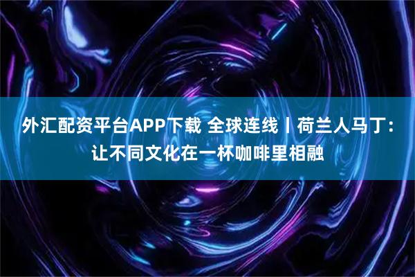 外汇配资平台APP下载 全球连线丨荷兰人马丁：让不同文化在一杯咖啡里相融