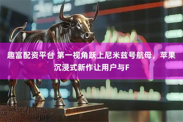 趣富配资平台 第一视角跃上尼米兹号航母，苹果沉浸式新作让用户与F