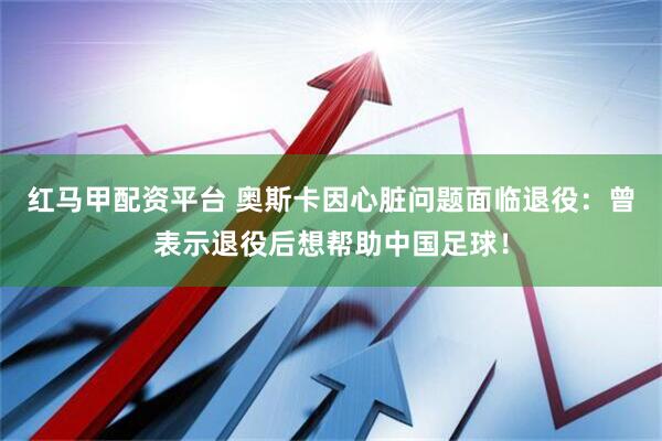 红马甲配资平台 奥斯卡因心脏问题面临退役：曾表示退役后想帮助中国足球！