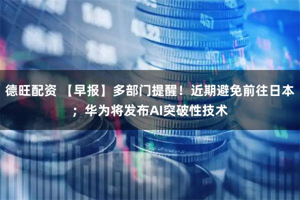 德旺配资 【早报】多部门提醒！近期避免前往日本；华为将发布AI突破性技术