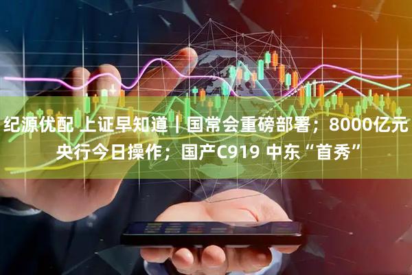 纪源优配 上证早知道｜国常会重磅部署；8000亿元 央行今日操作；国产C919 中东“首秀”