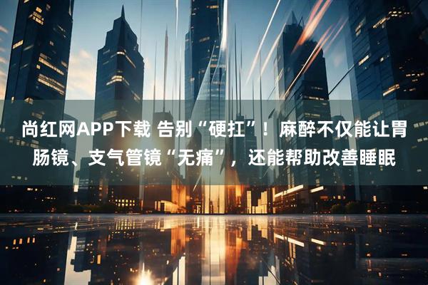 尚红网APP下载 告别“硬扛”！麻醉不仅能让胃肠镜、支气管镜“无痛”，还能帮助改善睡眠