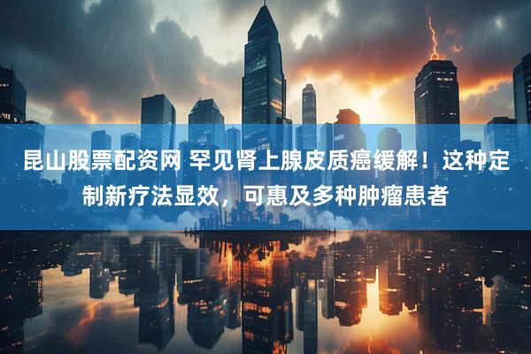 昆山股票配资网 罕见肾上腺皮质癌缓解！这种定制新疗法显效，可惠及多种肿瘤患者