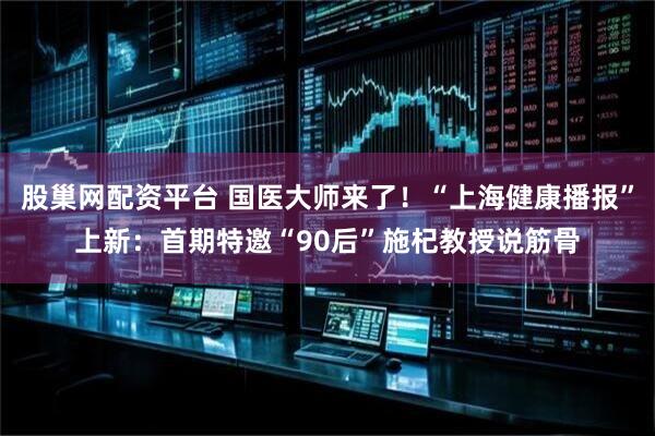 股巢网配资平台 国医大师来了！“上海健康播报”上新：首期特邀“90后”施杞教授说筋骨