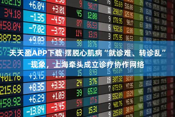 天天盈APP下载 摆脱心肌病“就诊难、转诊乱”现象，上海牵头成立诊疗协作网络