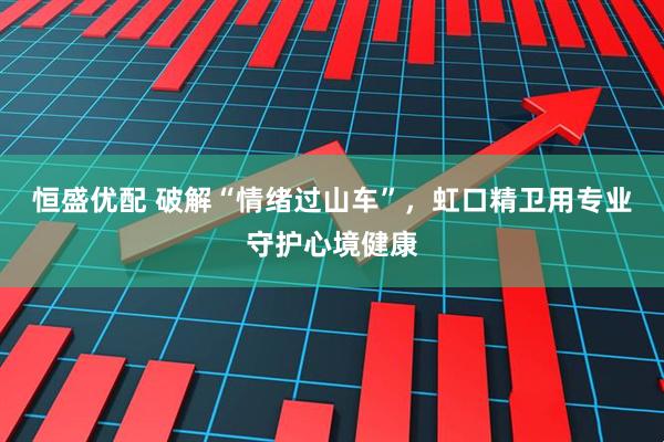 恒盛优配 破解“情绪过山车”，虹口精卫用专业守护心境健康
