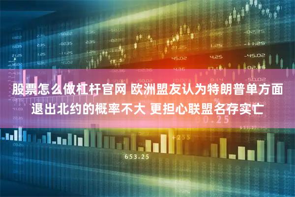股票怎么做杠杆官网 欧洲盟友认为特朗普单方面退出北约的概率不大 更担心联盟名存实亡