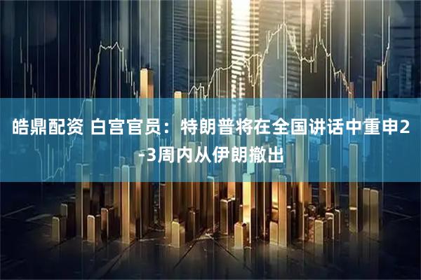 皓鼎配资 白宫官员：特朗普将在全国讲话中重申2-3周内从伊朗撤出