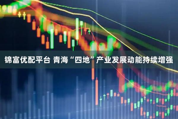 锦富优配平台 青海“四地”产业发展动能持续增强