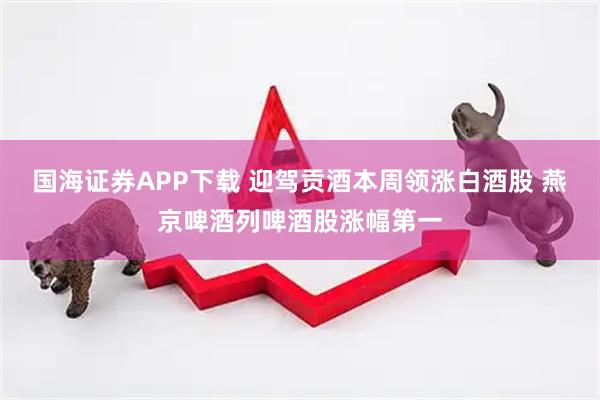 国海证券APP下载 迎驾贡酒本周领涨白酒股 燕京啤酒列啤酒股涨幅第一