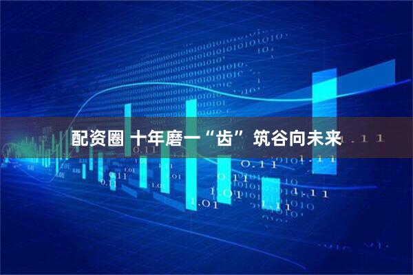 配资圈 十年磨一“齿” 筑谷向未来